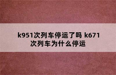 k951次列车停运了吗 k671次列车为什么停运